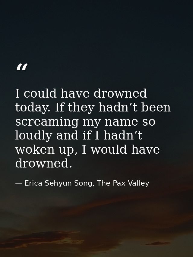 I could have drowned today. If they hadn’t been screaming my name so loudly and if I hadn’t woken up, I would have drown — Erica Sehyun Song, The Pax Valley