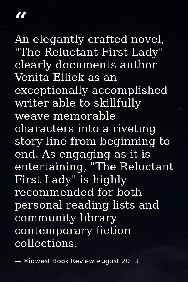 An elegantly crafted novel, "The Reluctant First Lady" clearly documents author Venita Ellick as an exceptionally accomp — Midwest Book Review August 2013