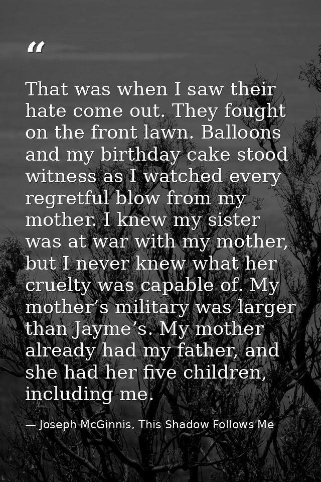 That was when I saw their hate come out. They fought on the front lawn. Balloons and my birthday cake stood witness as I — Joseph McGinnis, This Shadow Follows Me