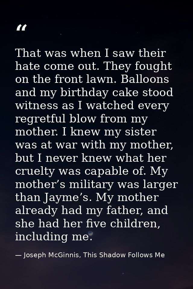 That was when I saw their hate come out. They fought on the front lawn. Balloons and my birthday cake stood witness as I — Joseph McGinnis, This Shadow Follows Me