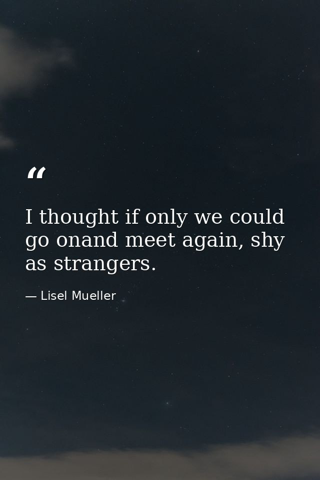 I thought if only we could go onand meet again, shy as strangers. — Lisel Mueller