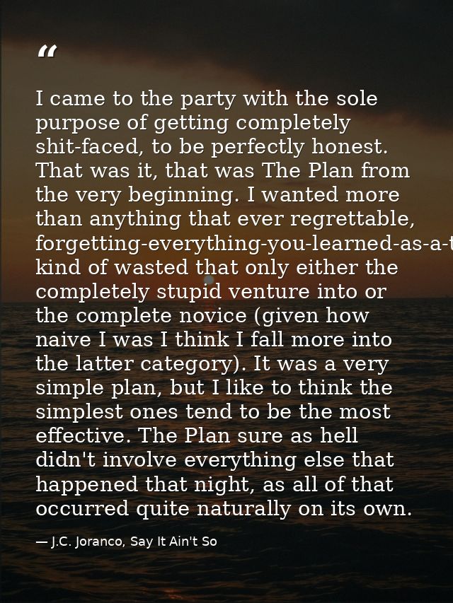 I came to the party with the sole purpose of getting completely shit-faced, to be perfectly honest. That was it, that wa — J.C. Joranco, Say It Ain't So