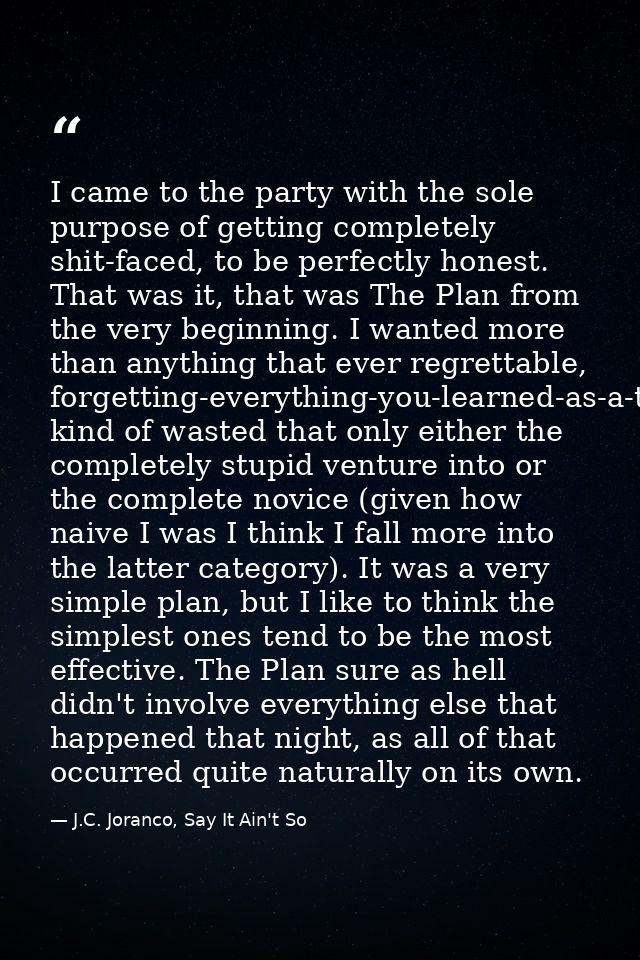 I came to the party with the sole purpose of getting completely shit-faced, to be perfectly honest. That was it, that wa — J.C. Joranco, Say It Ain't So