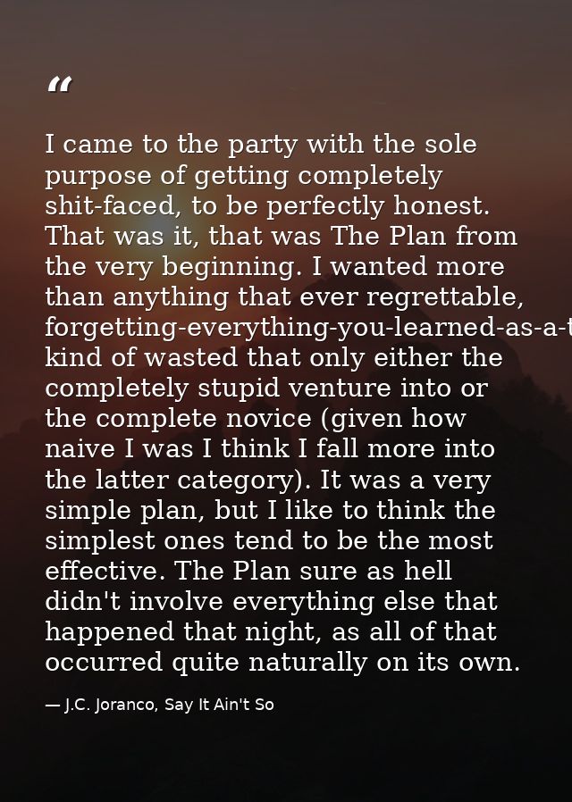 I came to the party with the sole purpose of getting completely shit-faced, to be perfectly honest. That was it, that wa — J.C. Joranco, Say It Ain't So