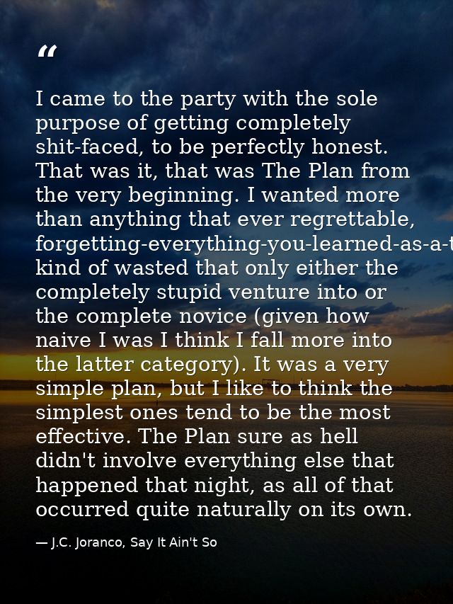 I came to the party with the sole purpose of getting completely shit-faced, to be perfectly honest. That was it, that wa — J.C. Joranco, Say It Ain't So