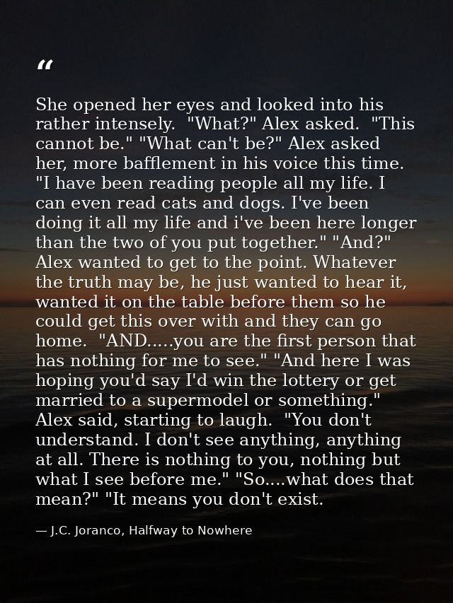 She opened her eyes and looked into his rather intensely.  "What?" Alex asked.  "This cannot be." "What can't be?" Alex  — J.C. Joranco, Halfway to Nowhere
