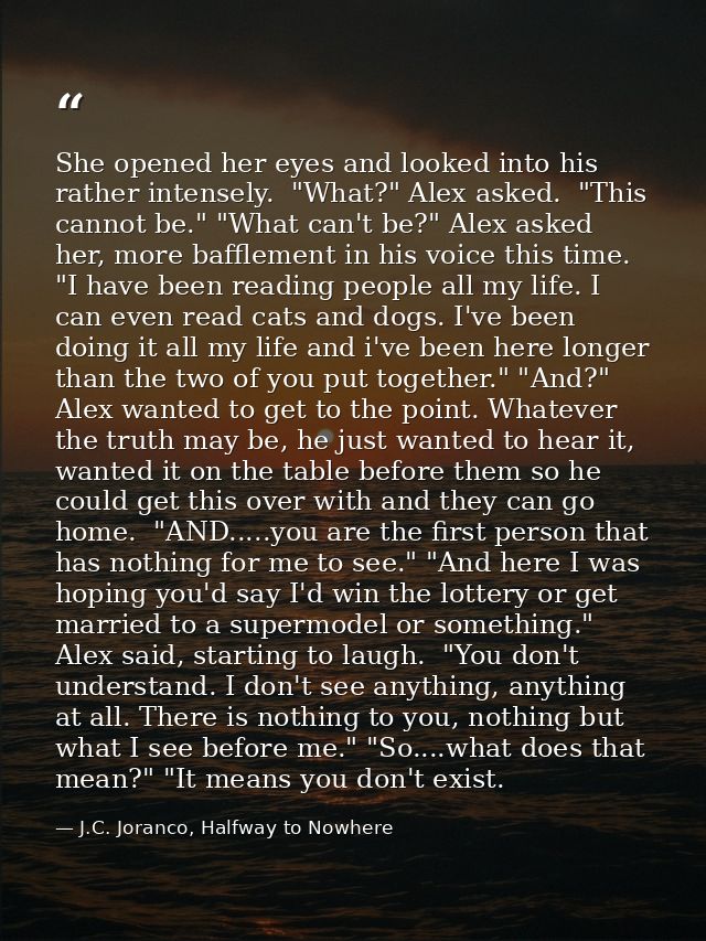 She opened her eyes and looked into his rather intensely.  "What?" Alex asked.  "This cannot be." "What can't be?" Alex  — J.C. Joranco, Halfway to Nowhere