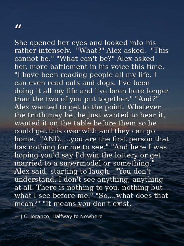 She opened her eyes and looked into his rather intensely.  "What?" Alex asked.  "This cannot be." "What can't be?" Alex  — J.C. Joranco, Halfway to Nowhere