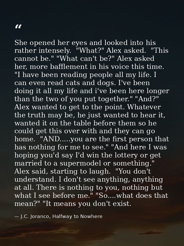 She opened her eyes and looked into his rather intensely.  "What?" Alex asked.  "This cannot be." "What can't be?" Alex  — J.C. Joranco, Halfway to Nowhere