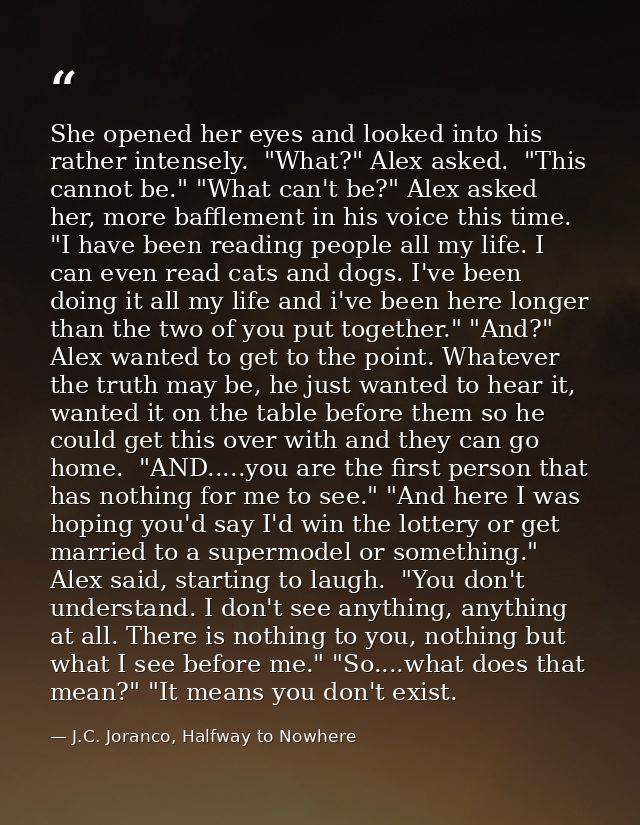 She opened her eyes and looked into his rather intensely.  "What?" Alex asked.  "This cannot be." "What can't be?" Alex  — J.C. Joranco, Halfway to Nowhere