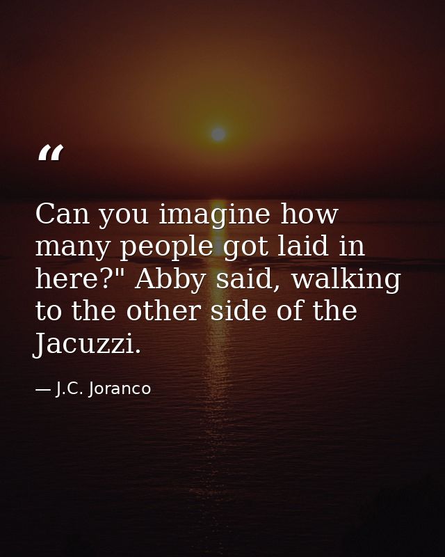 Can you imagine how many people got laid in here?" Abby said, walking to the other side of the Jacuzzi. — J.C. Joranco