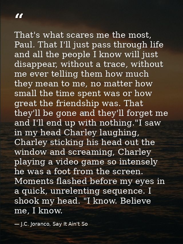 That's what scares me the most, Paul. That I'll just pass through life and all the people I know will just disappear, wi — J.C. Joranco, Say It Ain't So