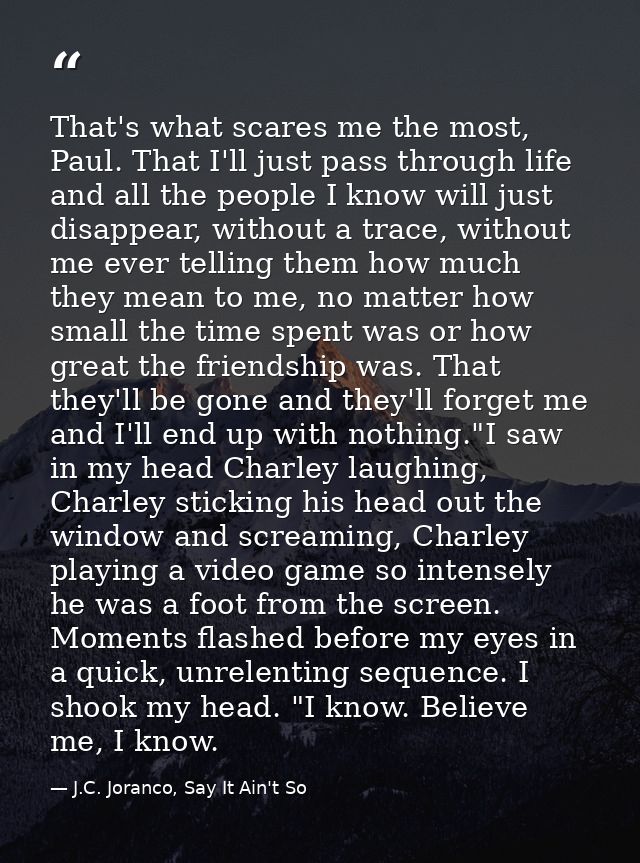 That's what scares me the most, Paul. That I'll just pass through life and all the people I know will just disappear, wi — J.C. Joranco, Say It Ain't So