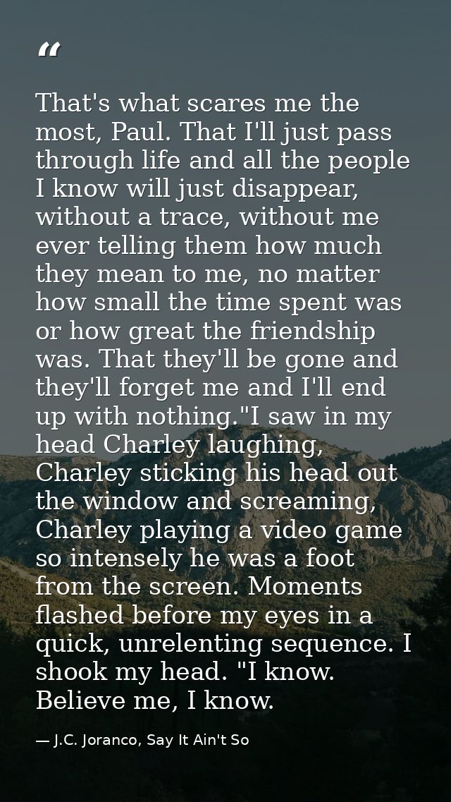 That's what scares me the most, Paul. That I'll just pass through life and all the people I know will just disappear, wi — J.C. Joranco, Say It Ain't So