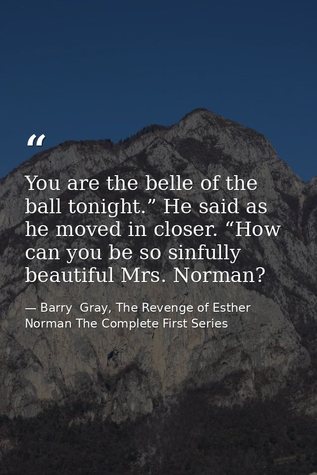 You are the belle of the ball tonight.” He said as he moved in closer. “How can you be so sinfully beautiful Mrs. Norman — Barry  Gray, The Revenge of Esther Norman The Complete First Series