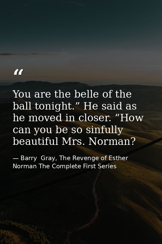 You are the belle of the ball tonight.” He said as he moved in closer. “How can you be so sinfully beautiful Mrs. Norman — Barry  Gray, The Revenge of Esther Norman The Complete First Series