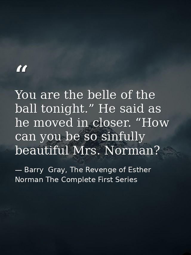 You are the belle of the ball tonight.” He said as he moved in closer. “How can you be so sinfully beautiful Mrs. Norman — Barry  Gray, The Revenge of Esther Norman The Complete First Series