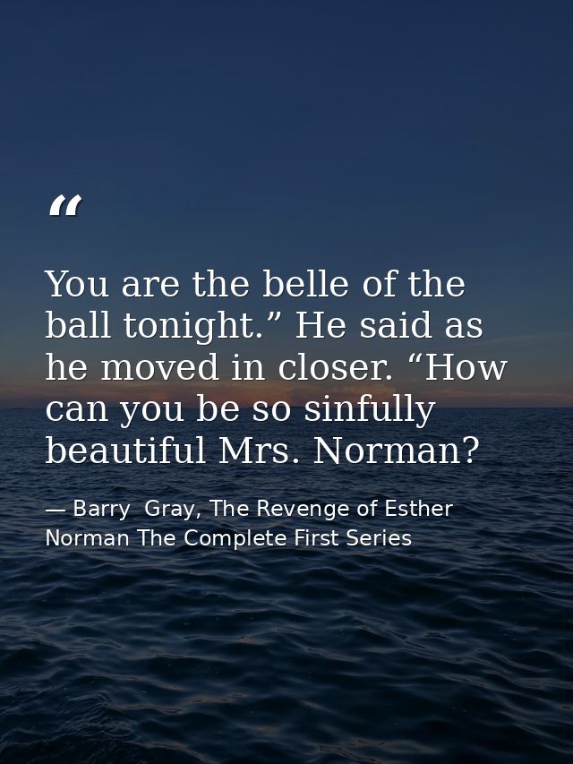 You are the belle of the ball tonight.” He said as he moved in closer. “How can you be so sinfully beautiful Mrs. Norman — Barry  Gray, The Revenge of Esther Norman The Complete First Series