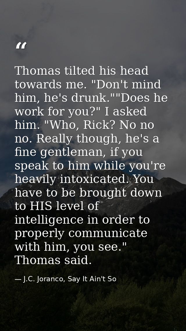 Thomas tilted his head towards me. "Don't mind him, he's drunk.""Does he work for you?" I asked him. "Who, Rick? No no n — J.C. Joranco, Say It Ain't So