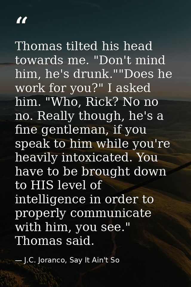 Thomas tilted his head towards me. "Don't mind him, he's drunk.""Does he work for you?" I asked him. "Who, Rick? No no n — J.C. Joranco, Say It Ain't So