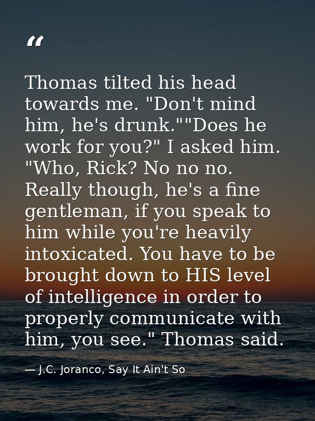 Thomas tilted his head towards me. "Don't mind him, he's drunk.""Does he work for you?" I asked him. "Who, Rick? No no n — J.C. Joranco, Say It Ain't So