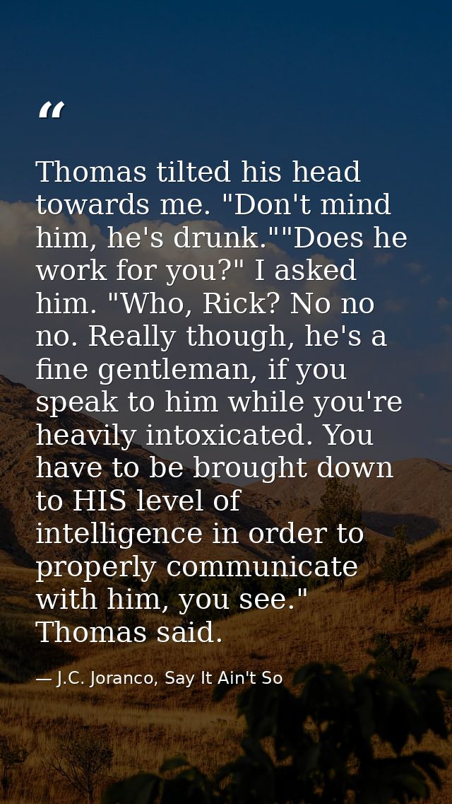 Thomas tilted his head towards me. "Don't mind him, he's drunk.""Does he work for you?" I asked him. "Who, Rick? No no n — J.C. Joranco, Say It Ain't So