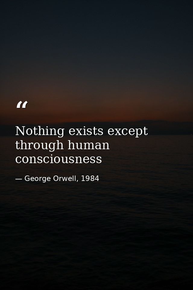 Nothing exists except through human consciousness — George Orwell, 1984
