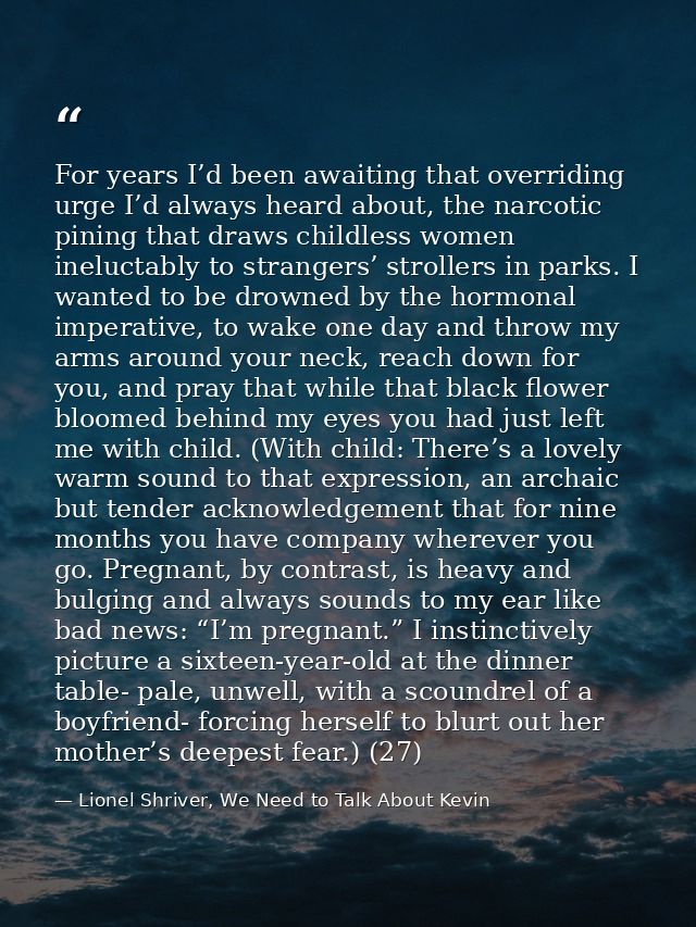 For years I’d been awaiting that overriding urge I’d always heard about, the narcotic pining that draws childless women  — Lionel Shriver, We Need to Talk About Kevin