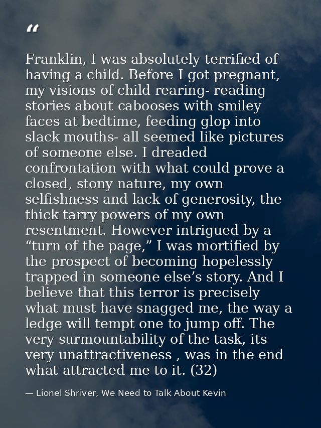 Franklin, I was absolutely terrified of having a child. Before I got pregnant, my visions of child rearing- reading stor — Lionel Shriver, We Need to Talk About Kevin