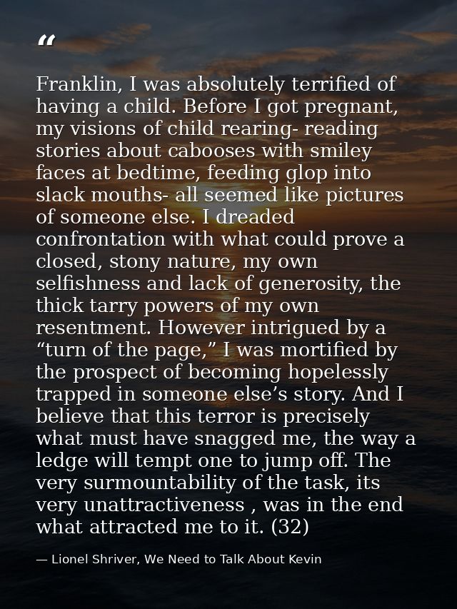 Franklin, I was absolutely terrified of having a child. Before I got pregnant, my visions of child rearing- reading stor — Lionel Shriver, We Need to Talk About Kevin
