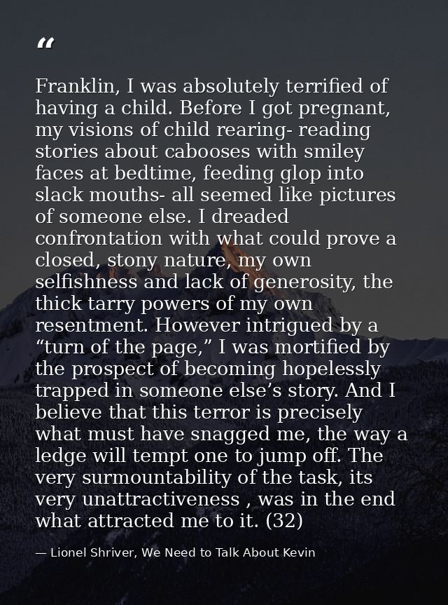 Franklin, I was absolutely terrified of having a child. Before I got pregnant, my visions of child rearing- reading stor — Lionel Shriver, We Need to Talk About Kevin