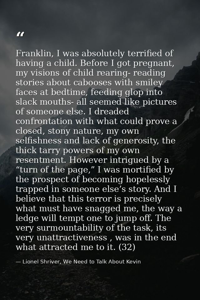 Franklin, I was absolutely terrified of having a child. Before I got pregnant, my visions of child rearing- reading stor — Lionel Shriver, We Need to Talk About Kevin