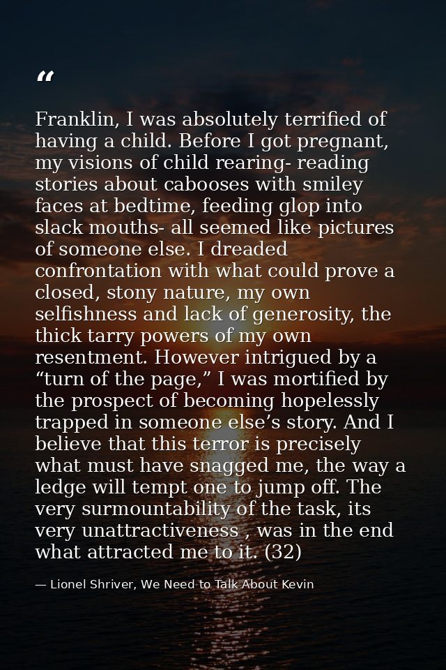 Franklin, I was absolutely terrified of having a child. Before I got pregnant, my visions of child rearing- reading stor — Lionel Shriver, We Need to Talk About Kevin