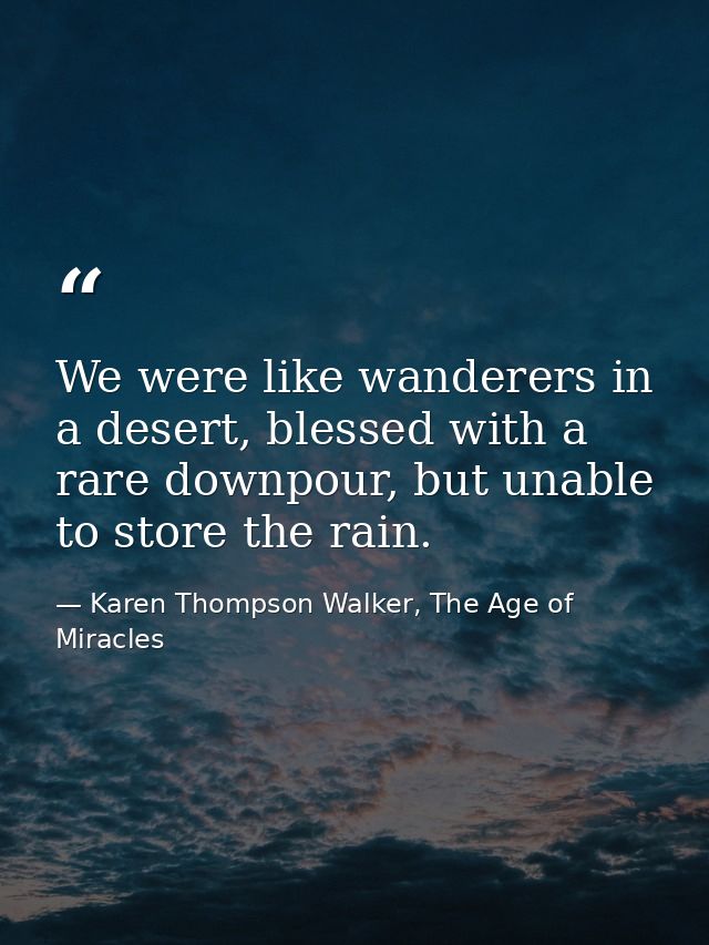 We were like wanderers in a desert, blessed with a rare downpour, but unable to store the rain. — Karen Thompson Walker, The Age of Miracles