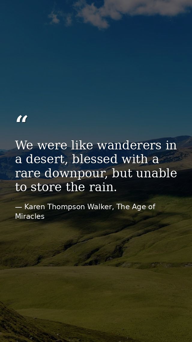 We were like wanderers in a desert, blessed with a rare downpour, but unable to store the rain. — Karen Thompson Walker, The Age of Miracles