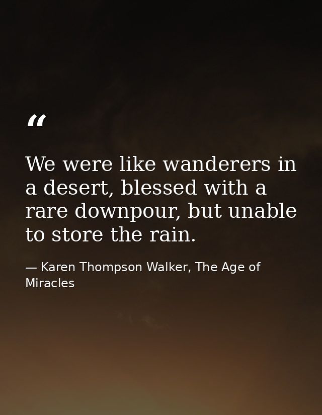 We were like wanderers in a desert, blessed with a rare downpour, but unable to store the rain. — Karen Thompson Walker, The Age of Miracles