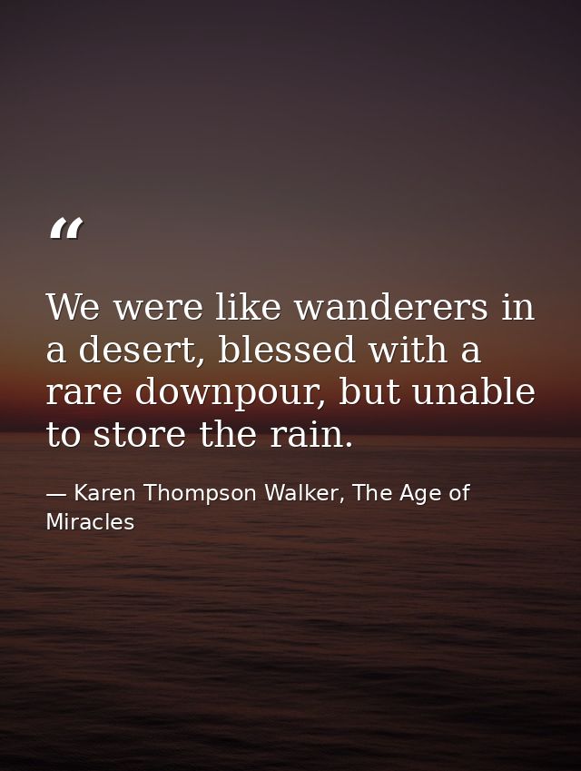 We were like wanderers in a desert, blessed with a rare downpour, but unable to store the rain. — Karen Thompson Walker, The Age of Miracles