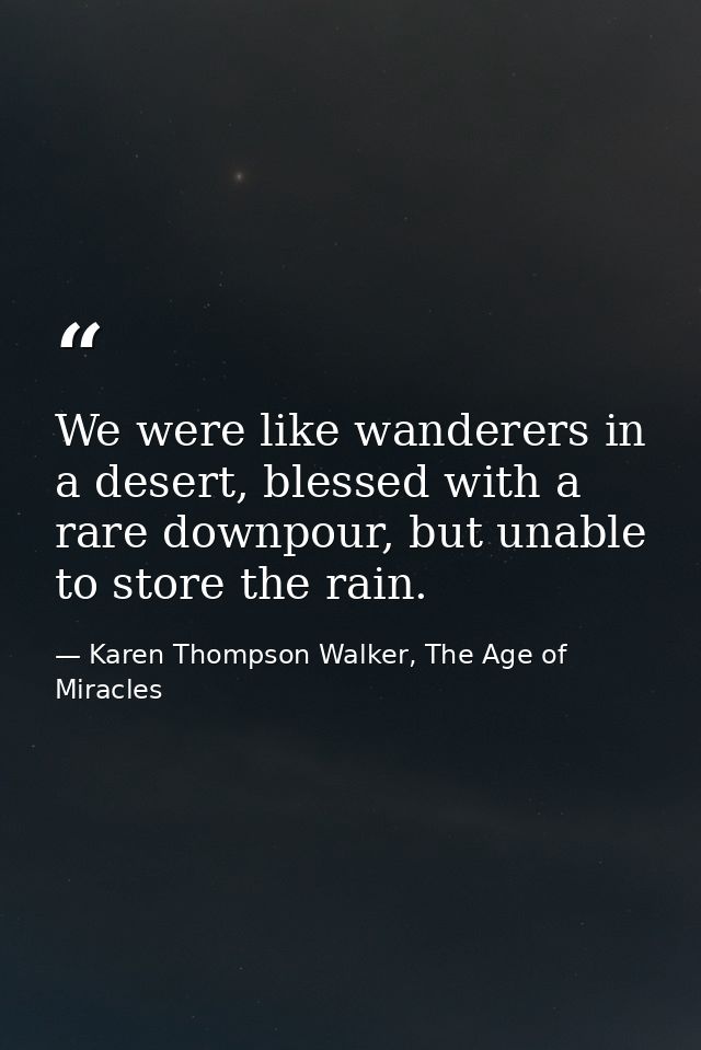 We were like wanderers in a desert, blessed with a rare downpour, but unable to store the rain. — Karen Thompson Walker, The Age of Miracles