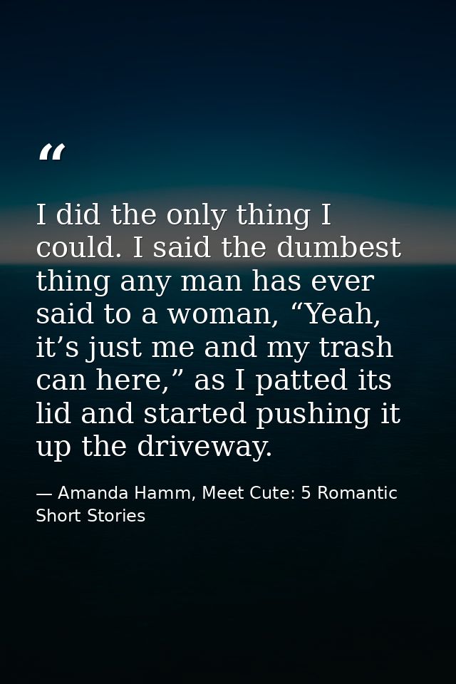 I did the only thing I could. I said the dumbest thing any man has ever said to a woman, “Yeah, it’s just me and my tras — Amanda Hamm, Meet Cute: 5 Romantic Short Stories