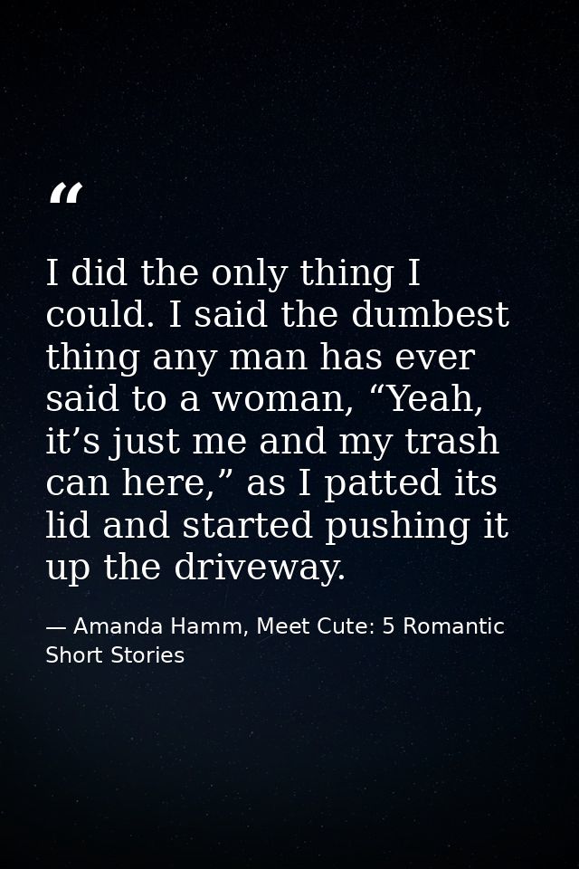 I did the only thing I could. I said the dumbest thing any man has ever said to a woman, “Yeah, it’s just me and my tras — Amanda Hamm, Meet Cute: 5 Romantic Short Stories