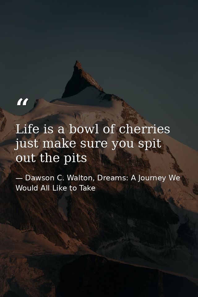 Life is a bowl of cherries just make sure you spit out the pits — Dawson C. Walton, Dreams: A Journey We Would All Like to Take
