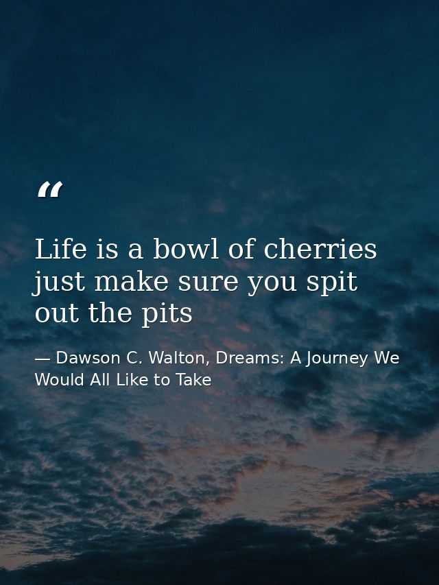 Life is a bowl of cherries just make sure you spit out the pits — Dawson C. Walton, Dreams: A Journey We Would All Like to Take