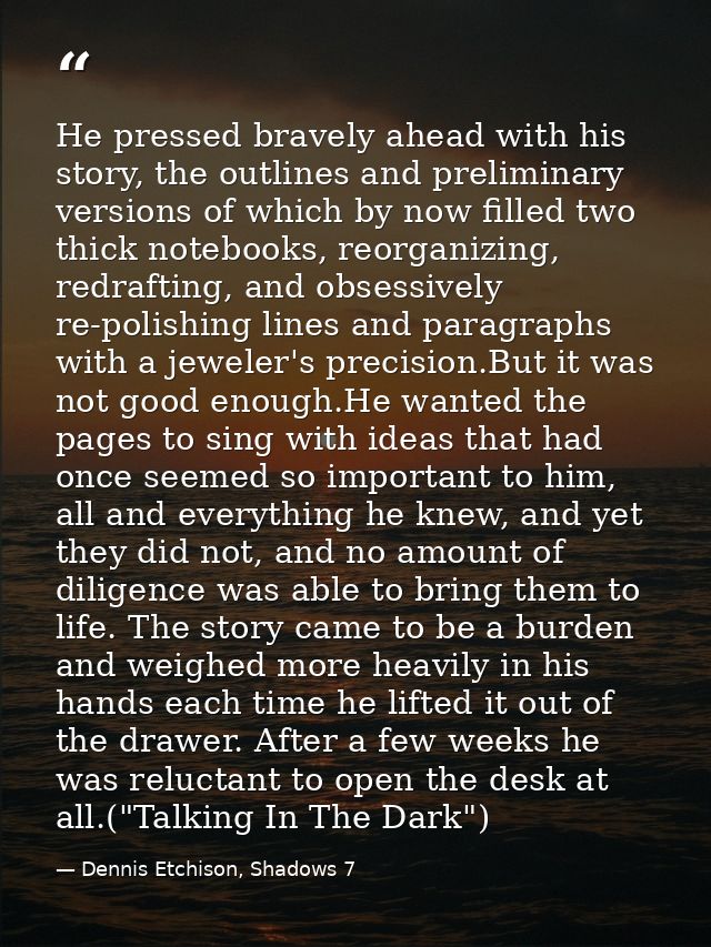 He pressed bravely ahead with his story, the outlines and preliminary versions of which by now filled two thick notebook — Dennis Etchison, Shadows 7