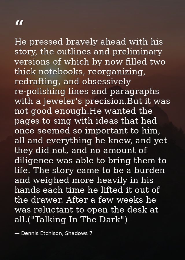 He pressed bravely ahead with his story, the outlines and preliminary versions of which by now filled two thick notebook — Dennis Etchison, Shadows 7
