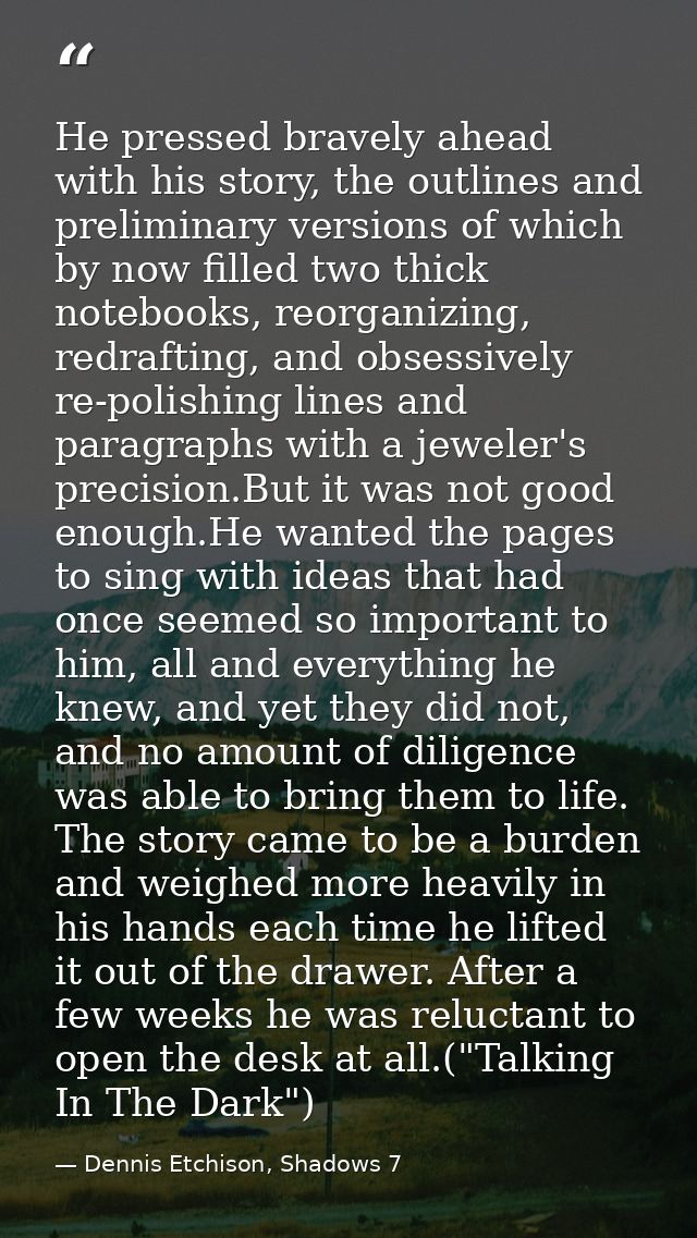 He pressed bravely ahead with his story, the outlines and preliminary versions of which by now filled two thick notebook — Dennis Etchison, Shadows 7