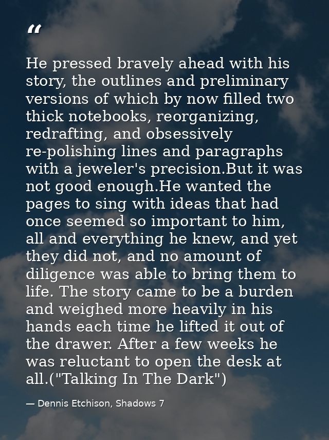 He pressed bravely ahead with his story, the outlines and preliminary versions of which by now filled two thick notebook — Dennis Etchison, Shadows 7
