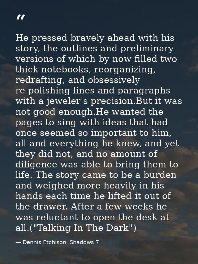 He pressed bravely ahead with his story, the outlines and preliminary versions of which by now filled two thick notebook — Dennis Etchison, Shadows 7
