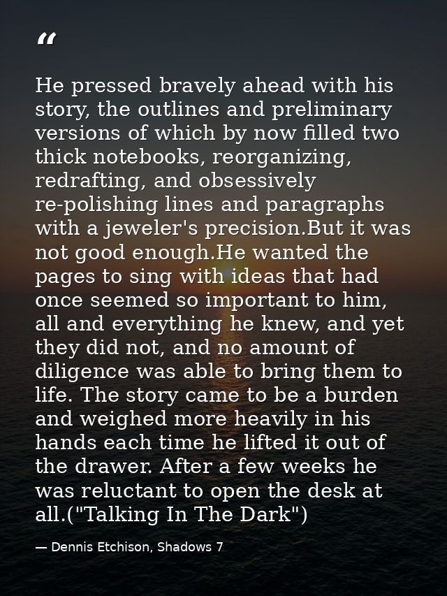 He pressed bravely ahead with his story, the outlines and preliminary versions of which by now filled two thick notebook — Dennis Etchison, Shadows 7