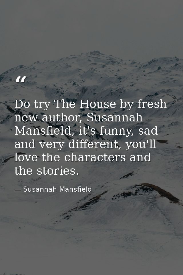 Do try The House by fresh new author, Susannah Mansfield, it's funny, sad and very different, you'll love the characters — Susannah Mansfield