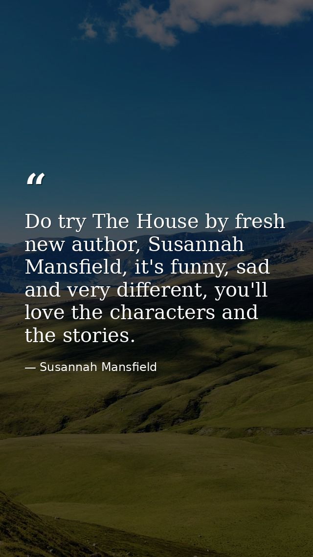 Do try The House by fresh new author, Susannah Mansfield, it's funny, sad and very different, you'll love the characters — Susannah Mansfield